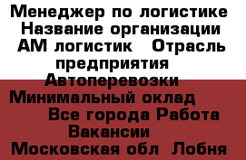 Менеджер по логистике › Название организации ­ АМ-логистик › Отрасль предприятия ­ Автоперевозки › Минимальный оклад ­ 25 000 - Все города Работа » Вакансии   . Московская обл.,Лобня г.